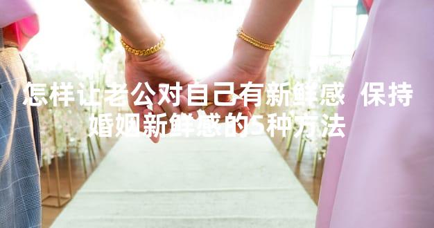 怎样让老公对自己有新鲜感  保持婚姻新鲜感的5种方